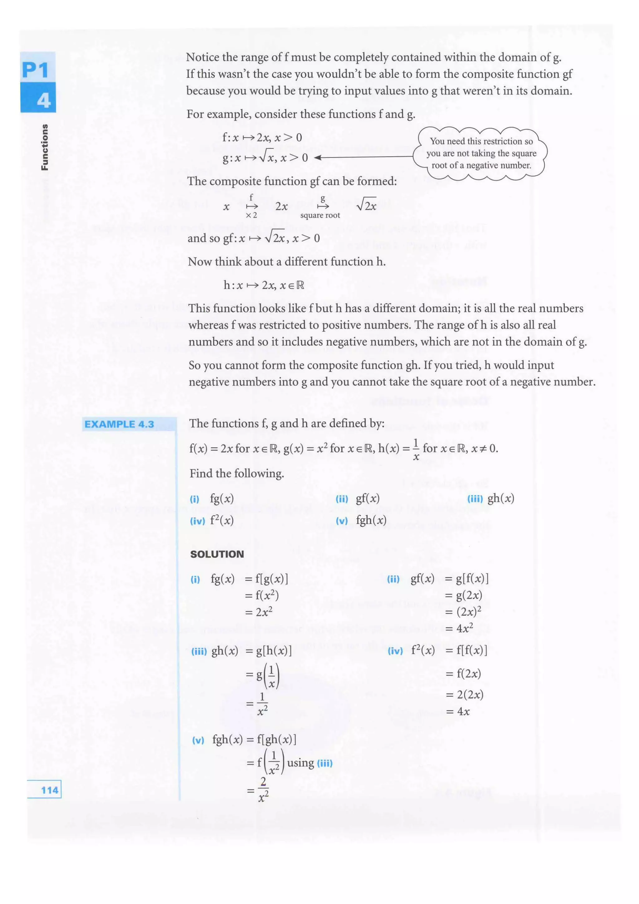 P1
..c
0
'tc
=11.
EXAMPLE 4.3
Notice the range off must be completely contained within the domain of g.
If this wasn't the case you wouldn't be able to form the composite function gf
because you would be trying to input values into g that weren't in its domain.
For example, consider these functions f and g.
f:xl---c)2x,x>O
g:xl---c)J";:,x>O ..----------
The composite function gf can be formed:
X 1---c)
x2
2x
g
1---c)
square root
and so gf: x 1---c) ,J2;,, x > 0
Now think about a different function h.
h :X 1---c) 2.x, X E IR
You need this restriction so
you are not taking the square
root of a negative number.
This function looks like fbut h has a different domain; it is all the real numbers
whereas f was restricted to positive numbers. The range of his also all real
numbers and so it includes negative numbers, which are not in the domain of g.
So you cannot form the composite function gh. Ifyou tried, h would input
negative numbers into g and you cannot take the square root of a negative number.
The functions f, g and h are defined by:
f(x) =2x for x E IR, g(x) =x2
for x E IR, h(x) =l for x E IR, xi= 0.
X
Find the following.
(il fg(x)
(ivl f2(x)
SOLUTION
(i) fg(x) = f[g(x)]
= f(x2)
= 2x2
(iiil gh(x) = g[h(x)]
=
1
(vi fgh(x) =f[gh(x)]
= using (iiil
2
=xz
(iil gf(x)
(vi fgh(x)
(iiil gh(x)
(ii) gf(x) = g[f(x)]
= g(2x)
= (2x)2
= 4x2
(ivl f2(x) = f[f(x)]
= f(2x)
= 2(2x)
= 4x
 