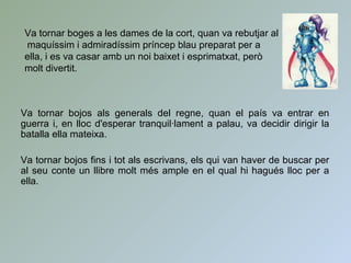 Va tornar bojos als generals del regne, quan el país va entrar en
guerra i, en lloc d'esperar tranquil·lament a palau, va decidir dirigir la
batalla ella mateixa.
Va tornar bojos fins i tot als escrivans, els qui van haver de buscar per
al seu conte un llibre molt més ample en el qual hi hagués lloc per a
ella.
Va tornar boges a les dames de la cort, quan va rebutjar al
maquíssim i admiradíssim príncep blau preparat per a
ella, i es va casar amb un noi baixet i esprimatxat, però
molt divertit.
 