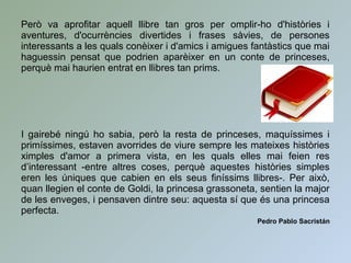 Però va aprofitar aquell llibre tan gros per omplir-ho d'històries i
aventures, d'ocurrències divertides i frases sàvies, de persones
interessants a les quals conèixer i d'amics i amigues fantàstics que mai
haguessin pensat que podrien aparèixer en un conte de princeses,
perquè mai haurien entrat en llibres tan prims.
I gairebé ningú ho sabia, però la resta de princeses, maquíssimes i
primíssimes, estaven avorrides de viure sempre les mateixes històries
ximples d'amor a primera vista, en les quals elles mai feien res
d’interessant -entre altres coses, perquè aquestes històries simples
eren les úniques que cabien en els seus finíssims llibres-. Per això,
quan llegien el conte de Goldi, la princesa grassoneta, sentien la major
de les enveges, i pensaven dintre seu: aquesta sí que és una princesa
perfecta.
Pedro Pablo Sacristán
 