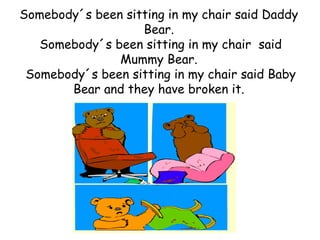 Somebody´s been sitting in my chair said Daddy
                   Bear.
   Somebody´s been sitting in my chair said
               Mummy Bear.
 Somebody´s been sitting in my chair said Baby
       Bear and they have broken it.
 