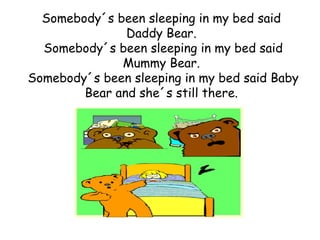 Somebody´s been sleeping in my bed said
               Daddy Bear.
  Somebody´s been sleeping in my bed said
              Mummy Bear.
Somebody´s been sleeping in my bed said Baby
        Bear and she´s still there.
 