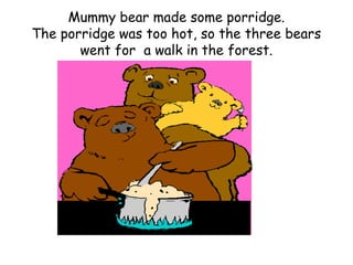 Mummy bear made some porridge.
The porridge was too hot, so the three bears
       went for a walk in the forest.
 