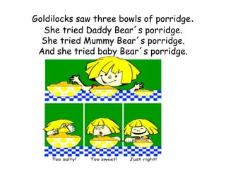 Goldilocks saw three bowls of porridge.
   She tried Daddy Bear´s porridge.
  She tried Mummy Bear´s porridge.
 And she tried baby Bear´s porridge.
 