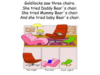 Goldilocks saw three chairs.
 She tried Daddy Bear´s chair.
She tried Mummy Bear´s chair.
And she tried baby Bear´s chair.
 