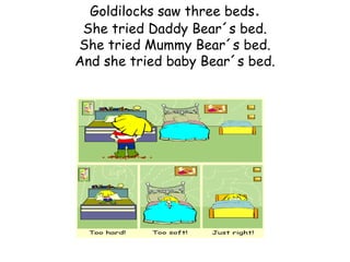 Goldilocks saw three beds.
 She tried Daddy Bear´s bed.
She tried Mummy Bear´s bed.
And she tried baby Bear´s bed.
 