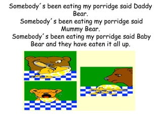 Somebody´s been eating my porridge said Daddy
                    Bear.
   Somebody´s been eating my porridge said
                Mummy Bear.
 Somebody´s been eating my porridge said Baby
      Bear and they have eaten it all up.
 