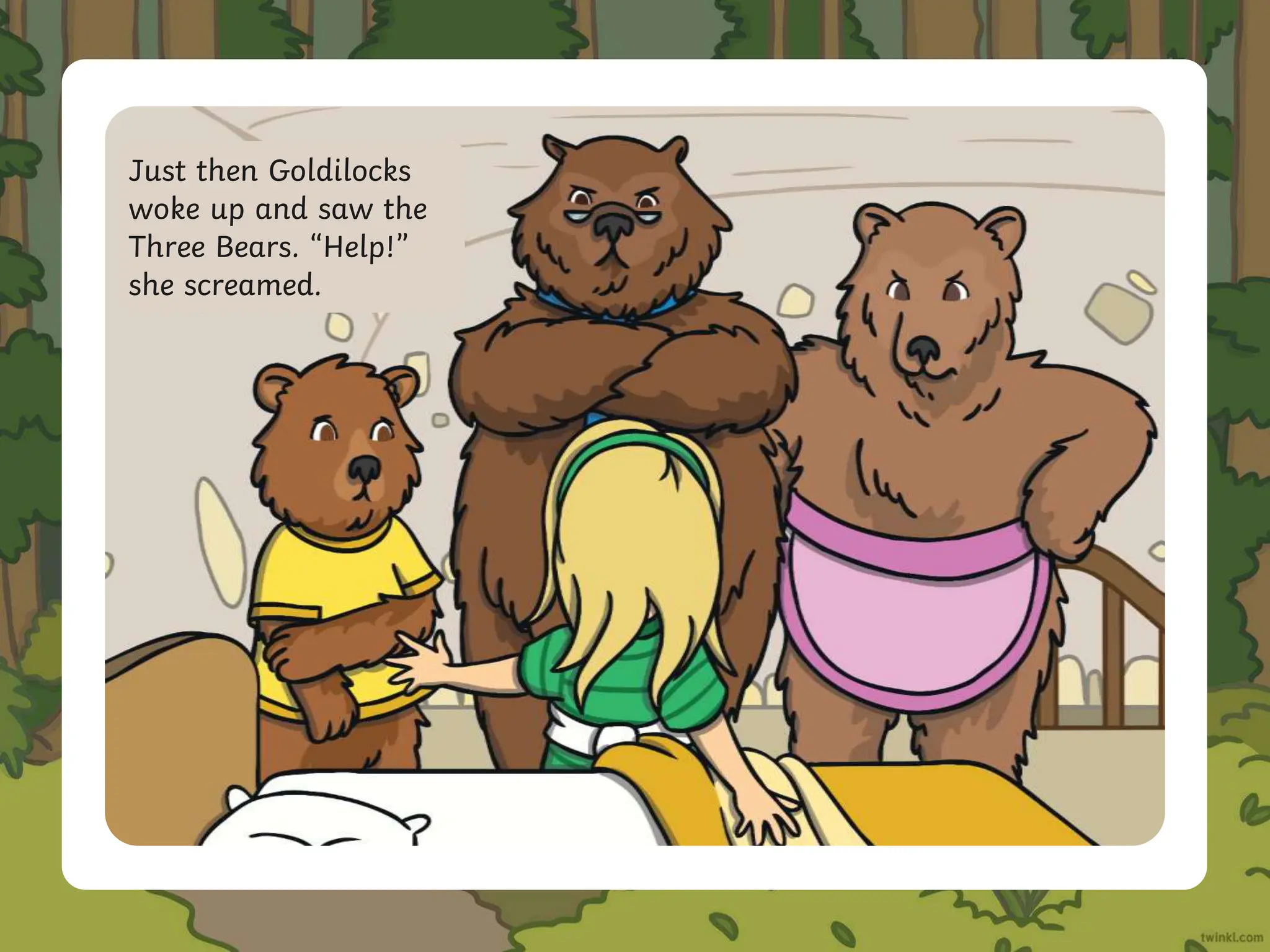 Just then Goldilocks
woke up and saw the
Three Bears. “Help!”
she screamed.
 