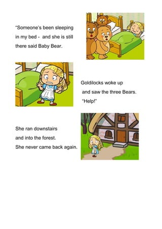 “Someone’s been sleeping
in my bed - and she is still
there said Baby Bear.




                               Goldilocks woke up
                               and saw the three Bears.
                               “Help!”




She ran downstairs
and into the forest.
She never came back again.
 