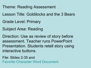 Theme: Reading Assessment
Lesson Title: Goldilocks and the 3 Bears
Grade Level: Primary
Subject Area: Reading
Direction: Use as review of story before
assessment. Teacher runs PowerPoint
Presentation. Students retell story using
interactive buttons.
File: Slides 2-35 and
Favorite Character Word Document
 