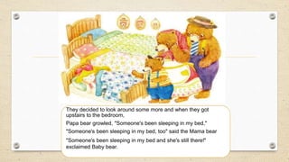 They decided to look around some more and when they got
upstairs to the bedroom,
Papa bear growled, "Someone's been sleeping in my bed,"
"Someone's been sleeping in my bed, too" said the Mama bear
"Someone's been sleeping in my bed and she's still there!"
exclaimed Baby bear.
 