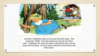 Just then, Goldilocks woke up and saw the three bears. She
screamed, "Help!" And she jumped up and ran out of the
room. Goldilocks ran down the stairs, opened the door, and ran
away into the forest. And she never returned to the home of the
three bears.
 