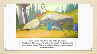 Once upon a time, there was a little girl named
Goldilocks. She went for a walk in the forest. Pretty soon, she
came upon a house. She knocked and, when no one answered,
she walked right in.
 