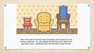After she'd eaten the three bears' breakfasts she decided she was
feeling a little tired. So, she walked into the living room where she
saw three chairs. Goldilocks sat in the first chair to rest her feet.
 
