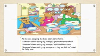 As she was sleeping, the three bears came home.
"Someone's been eating my porridge," growled the Papa bear.
"Someone's been eating my porridge," said the Mama bear.
"Someone's been eating my porridge and they ate it all up!" cried
the Baby bear.
 
