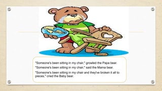 "Someone's been sitting in my chair," growled the Papa bear.
"Someone's been sitting in my chair," said the Mama bear.
"Someone's been sitting in my chair and they've broken it all to
pieces," cried the Baby bear.
 
