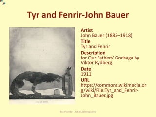 Tyr and Fenrir-John Bauer
Artist
John Bauer (1882–1918)
Title
Tyr and Fenrir
Description
for Our Fathers' Godsaga by
Viktor Rydberg
Date
1911
URL
https://commons.wikimedia.or
g/wiki/File:Tyr_and_Fenrir-
John_Bauer.jpg
Bec Plumbe - Arts eLearning USYD
 