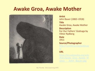 Awake Groa, Awake Mother
Artist
John Bauer (1882–1918)
Title
Awake Groa, Awake Mother
Description
For Our Fathers' Godsaga by
Viktor Rydberg
Date
1911
Source/Photographer
http://runeberg.org/gudasag
a/
URL
https://en.wikipedia.org/wiki
/File:Awake_Groa_Awake_M
other_-_John_Bauer.jpg
Bec Plumbe - Arts eLearning USYD
 