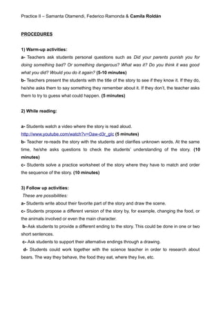 Practice II – Samanta Otamendi, Federico Ramonda & Camila Roldán
PROCEDURES
1) Warm-up activities:
a- Teachers ask students personal questions such as Did your parents punish you for
doing something bad? Or something dangerous? What was it? Do you think it was good
what you did? Would you do it again? (5-10 minutes)
b- Teachers present the students with the title of the story to see if they know it. If they do,
he/she asks them to say something they remember about it. If they don’t, the teacher asks
them to try to guess what could happen. (5 minutes)
2) While reading:
a- Students watch a video where the story is read aloud.
http://www.youtube.com/watch?v=Oaw-d3r_gIc (5 minutes)
b- Teacher re-reads the story with the students and clarifies unknown words. At the same
time, he/she asks questions to check the students’ understanding of the story. (10
minutes)
c- Students solve a practice worksheet of the story where they have to match and order
the sequence of the story. (10 minutes)
3) Follow up activities:
These are possibilities:
a- Students write about their favorite part of the story and draw the scene.
c- Students propose a different version of the story by, for example, changing the food, or
the animals involved or even the main character.
b- Ask students to provide a different ending to the story. This could be done in one or two
short sentences.
c- Ask students to support their alternative endings through a drawing.
d- Students could work together with the science teacher in order to research about
bears. The way they behave, the food they eat, where they live, etc.
 