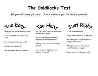 The Goldilocks Test
        Ask yourself these questions. If your answer is yes, the book is probably:




Have you read it lots of times before?   Are there more than five words on a   Is the book new to you?
                                         page you don’t know?
Do you understand the story very                                               Do you understand a lot of the book?
well?                                    Are you confused about what is
                                         happening in most of this book?       Are there just a couple of words a
Do you know almost every word?                                                 page you don’t know?
                                         When you read, does it sound really
Can you read it smoothly?                choppy?                               When you read, are some places
                                                                               smooth and some choppy?
Are you reading without thinking?        Are you finding that you’re not
                                         enjoying this book?                   Do you have to think as you read?
 