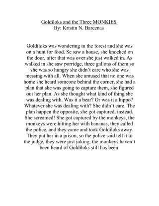 Goldiloks and the Three MONKIES
              By: Kristin N. Barcenas


  Goldiloks was wondering in the forest and she was
  on a hunt for food. Se saw a house, she knocked on
  the door, after that was over she just walked in. As
 walked in she saw porridge, three gallons of them so
    she was so hungry she didn’t care who she was
 messing with all. When she amused that no one was
home she heard someone behind the corner, she had a
 plan that she was going to capture them, she figured
  out her plan. As she thought what kind of thing she
  was dealing with. Was it a bear? Or was it a hippo?
Whatever she was dealing with? She didn’t care. The
 plan happen the opposite, she got captured, instead.
 She screamed! She got captured by the monkeys, the
  monkeys were hitting her with bananas, they called
 the police, and they came and took Goldiloks away.
  They put her in a prison, so the police said tell it to
the judge, they were just joking, the monkeys haven’t
        been heard of Goldiloks still has been
 