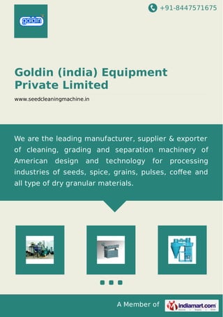 +91-8447571675
A Member of
Goldin (india) Equipment
Private Limited
www.seedcleaningmachine.in
We are the leading manufacturer, supplier & exporter
of cleaning, grading and separation machinery of
American design and technology for processing
industries of seeds, spice, grains, pulses, coﬀee and
all type of dry granular materials.
 