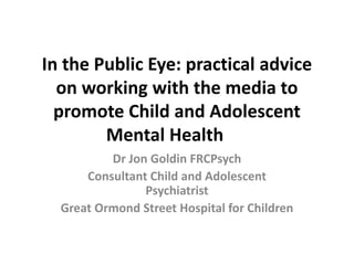 In the Public Eye: practical advice
on working with the media to
promote Child and Adolescent
Mental Health
Dr Jon Goldin FRCPsych
Consultant Child and Adolescent
Psychiatrist
Great Ormond Street Hospital for Children
 