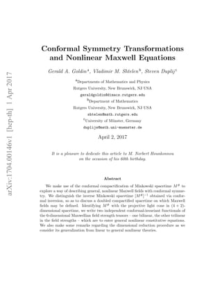 arXiv:1704.00146v1[hep-th]1Apr2017
Conformal Symmetry Transformations
and Nonlinear Maxwell Equations
Gerald A. Goldin a
, Vladimir M. Shtelen b
, Steven Duplij c
a
Departments of Mathematics and Physics
Rutgers University, New Brunswick, NJ USA
geraldgoldin@dimacs.rutgers.edu
b
Department of Mathematics
Rutgers University, New Brunswick, NJ USA
shtelen@math.rutgers.edu
c
University of M¨unster, Germany
duplijs@math.uni-muenster.de
April 2, 2017
It is a pleasure to dedicate this article to M. Norbert Hounkonnou
on the occasion of his 60th birthday.
Abstract
We make use of the conformal compactiﬁcation of Minkowski spacetime M# to
explore a way of describing general, nonlinear Maxwell ﬁelds with conformal symme-
try. We distinguish the inverse Minkowski spacetime [M#]−1 obtained via confor-
mal inversion, so as to discuss a doubled compactiﬁed spacetime on which Maxwell
ﬁelds may be deﬁned. Identifying M# with the projective light cone in (4 + 2)-
dimensional spacetime, we write two independent conformal-invariant functionals of
the 6-dimensional Maxwellian ﬁeld strength tensors – one bilinear, the other trilinear
in the ﬁeld strengths – which are to enter general nonlinear constitutive equations.
We also make some remarks regarding the dimensional reduction procedure as we
consider its generalization from linear to general nonlinear theories.
 