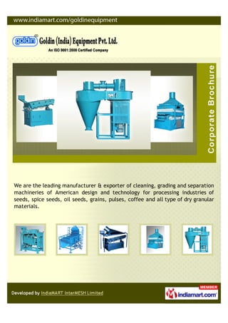 We are the leading manufacturer & exporter of cleaning, grading and separation
machineries of American design and technology for processing industries of
seeds, spice seeds, oil seeds, grains, pulses, coffee and all type of dry granular
materials.
 
