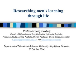 Researching men's learning 
through life 
Professor Barry Golding 
Faculty of Education and Arts, Federation University Australia, 
President Adult Learning Australia, Patron, Australian Men’s Sheds Association 
b.golding@federation.edu.au and www.barrygoanna.com 
Department of Educational Sciences, University of Ljubljana, Slovenia 
28 October 2014 
 