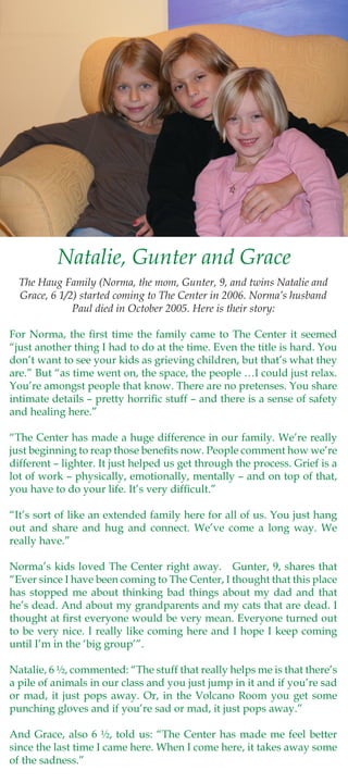 Natalie, Gunter and Grace
  The Haug Family (Norma, the mom, Gunter, 9, and twins Natalie and
  Grace, 6 1/2) started coming to The Center in 2006. Norma’s husband
              Paul died in October 2005. Here is their story:

For Norma, the first time the family came to The Center it seemed
“just another thing I had to do at the time. Even the title is hard. You
don’t want to see your kids as grieving children, but that’s what they
are.” But “as time went on, the space, the people …I could just relax.
You’re amongst people that know. There are no pretenses. You share
intimate details – pretty horrific stuff – and there is a sense of safety
and healing here.”

“The Center has made a huge difference in our family. We’re really
just beginning to reap those benefits now. People comment how we’re
different – lighter. It just helped us get through the process. Grief is a
lot of work – physically, emotionally, mentally – and on top of that,
you have to do your life. It’s very difficult.”

“It’s sort of like an extended family here for all of us. You just hang
out and share and hug and connect. We’ve come a long way. We
really have.”

Norma’s kids loved The Center right away. Gunter, 9, shares that
“Ever since I have been coming to The Center, I thought that this place
has stopped me about thinking bad things about my dad and that
he’s dead. And about my grandparents and my cats that are dead. I
thought at first everyone would be very mean. Everyone turned out
to be very nice. I really like coming here and I hope I keep coming
until I’m in the ‘big group’”.

Natalie, 6 ½, commented: “The stuff that really helps me is that there’s
a pile of animals in our class and you just jump in it and if you’re sad
or mad, it just pops away. Or, in the Volcano Room you get some
punching gloves and if you’re sad or mad, it just pops away.”

And Grace, also 6 ½, told us: “The Center has made me feel better
since the last time I came here. When I come here, it takes away some
of the sadness.”
 