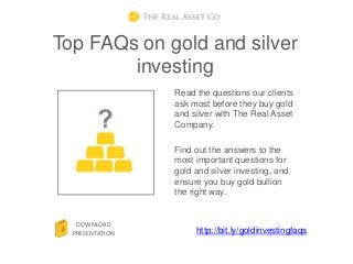 Top FAQs on gold and silver
        investing
                 Read the questions our clients
                 ask most before they buy gold
                 and silver with The Real Asset
                 Company.

                 Find out the answers to the
                 most important questions for
                 gold and silver investing, and
                 ensure you buy gold bullion
                 the right way.


   DOWNLOAD
  PRESENTATION        http://bit.ly/goldinvestingfaqs
 