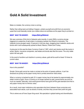 Gold A Solid Investment
Make no mistake, the currency crisis is coming.
Rather than sitting back and letting it happen, protect yourself and profit from an economic
upset that could basically render your dollars about as worthless as the paper they’re printed on.
BEST WAY TO INVEST: https://bit.ly/3ildnL8
We saw a preview of this kind of debacle quite recently. In early 2006 a currency plunge
triggered an avalanche of sell orders in emerging markets from Brazil to Indonesia. The
Icelandic krona plunged nearly 10 percent in only two days, dragging down Icelandic stocks and
bonds with it and subsequently spread to Brazil, Mexico, Poland and Turkey.
A precursor to this was the Asian Currency Crash of 1997, which sent stocks south like ducks in
winter. Banks, insurance companies, real estate and bonds also fled the scene. The only viable
option left was gold.
In the event of another such decline in currency values, gold will be worth at least 10 times its
current value.
BEST WAY TO INVEST: https://bit.ly/3ildnL8
How is this possible?
Simple: Since gold cannot be made or printed at the whim of greedy politicos, it can’t be
devalued as quickly as the paper money that is printed whenever need arises.
When a currency is backed by gold, $1 in paper money has to be backed by approximately one
dollar’s worth of gold. Once a currency is no longer backed by gold, governments can print as
much as needed. Naturally, most world governments have gone off the gold standard and that is
why paper money has no intrinsic value.
As a result, most major institutions only speculate short term between those currencies and
associated local values, such as stocks or bonds, and then they convert their profit into gold.
This is where we at Forex Super King excel. We specialize in global trading and diversification.
 