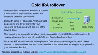 Gold IRA rollover
For more information, visit our website: https://satoritraders.com/precious-metals/gold/ira
The ideal Gold Investment Portfolio is built on
a foundation of physical Gold held in the
Investor’s personal possession.
Start with some 1/10th ounce American Gold
Eagle coins and throw them into your
‘grab-and-go’ bag along with the rest of the
survival gear.
After securing an adequate supply of readily-accessible physical Gold consider options for
moving retirement funds into physical Gold and Gold-related securities.
Since the IRS allows investors to buy physical Gold with tax-advantaged money it makes
sense to understand how that works and whether it that Investment strategy is appropriate for
your retirement Portfolio.
 