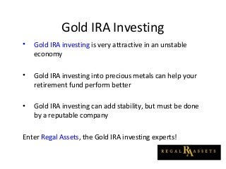 Gold IRA Investing
• Gold IRA investing is very attractive in an unstable
economy
• Gold IRA investing into precious metals can help your
retirement fund perform better
• Gold IRA investing can add stability, but must be done
by a reputable company
Enter Regal Assets, the Gold IRA investing experts!
 