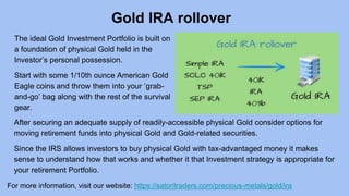 Gold IRA rollover
For more information, visit our website: https://satoritraders.com/precious-metals/gold/ira
The ideal Gold Investment Portfolio is built on
a foundation of physical Gold held in the
Investor’s personal possession.
Start with some 1/10th ounce American Gold
Eagle coins and throw them into your ‘grab-
and-go’ bag along with the rest of the survival
gear.
After securing an adequate supply of readily-accessible physical Gold consider options for
moving retirement funds into physical Gold and Gold-related securities.
Since the IRS allows investors to buy physical Gold with tax-advantaged money it makes
sense to understand how that works and whether it that Investment strategy is appropriate for
your retirement Portfolio.
 