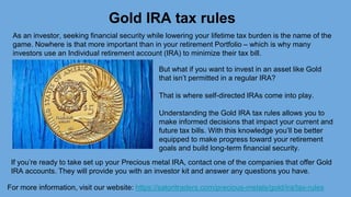 Gold IRA tax rules
For more information, visit our website: https://satoritraders.com/precious-metals/gold/ira/tax-rules
As an investor, seeking financial security while lowering your lifetime tax burden is the name of the
game. Nowhere is that more important than in your retirement Portfolio – which is why many
investors use an Individual retirement account (IRA) to minimize their tax bill.
But what if you want to invest in an asset like Gold
that isn’t permitted in a regular IRA?
That is where self-directed IRAs come into play.
Understanding the Gold IRA tax rules allows you to
make informed decisions that impact your current and
future tax bills. With this knowledge you’ll be better
equipped to make progress toward your retirement
goals and build long-term financial security.
If you’re ready to take set up your Precious metal IRA, contact one of the companies that offer Gold
IRA accounts. They will provide you with an investor kit and answer any questions you have.
 