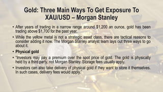 Gold: Three Main Ways To Get Exposure To
XAU/USD – Morgan Stanley
• After years of trading in a narrow range around $1,200 an ounce, gold has been
trading above $1,700 for the past year.
• While the yellow metal is not a strategic asset class, there are tactical reasons to
consider adding it now. The Morgan Stanley analyst team lays out three ways to go
about it.
• Physical gold
• “Investors may pay a premium over the spot price of gold. The gold is physically
held by a third party, not Morgan Stanley. Storage fees usually apply.
• Investors can also take delivery of physical gold if they want to store it themselves.
In such cases, delivery fees would apply.”
 