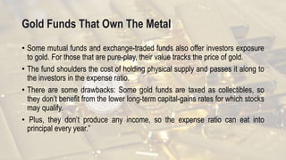 Gold Funds That Own The Metal
• Some mutual funds and exchange-traded funds also offer investors exposure
to gold. For those that are pure-play, their value tracks the price of gold.
• The fund shoulders the cost of holding physical supply and passes it along to
the investors in the expense ratio.
• There are some drawbacks: Some gold funds are taxed as collectibles, so
they don’t benefit from the lower long-term capital-gains rates for which stocks
may qualify.
• Plus, they don’t produce any income, so the expense ratio can eat into
principal every year.”
 