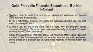Gold: Parabolic Financial Speculation, But Not
Inflation!
• Gold is in parabolic mode. Everyone loves it. Inflation and safe haven and the end
of the dollar are the rationales.
• 1) This is not inflation. If it were, corn (green line overlaid) and all the other real stuff
would be blowing off. It isn’t.
• 2) This is not the end of the dollar yet; if it were, why are emerging market
currencies struggling? We expect one more corrective rally in the dollar to wash
away the Johnny Come Lately bears.
• 3) Safe haven and yields. That make sense. But, how much of this is pure Fed Juice
speculation? We have seen gold act just as a risk asset (similar to stocks) before,
only to plunge on a big stock sell off. Gold a nice reservoir for needed margin call
money.
 
