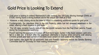 Gold Price Is Looking To Extend
• Gold price is looking to extend Wednesday’s rally towards the 100-Daily Moving Average (DMA) at
$1838, having found a strong foothold above the critical 200-DMA at $1826.
• However, a daily closing above the latter is critical to unleashing additional upside for gold price.
• Fundamentally, the relentless drop in the US Treasury yields fuel led renewed weakness in the
dollar, offering a fresh impetus to gold bulls.
• The US rates remains heavily sold-off into the dovish remarks from the Fed Chair Jerome Powell
during his Congressional testimony.
• Powell said that the economy is 'a ways off' from bond taper. Earlier in the Asian session, gold price
fell to a daily low of $1824 after the greenback attempted a bounce amid concerns over slowing
Chinese growth and rapid spread of the Delta covid variant on both sides of the Atlantic.
• Gold traders now await the US economic data and Powell’s testimony before the Senate Banking
Committee later on Thursday for fresh trading momentum.
 