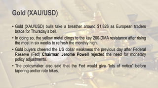 Gold (XAU/USD)
• Gold (XAU/USD) bulls take a breather around $1,826 as European traders
brace for Thursday’s bell.
• In doing so, the yellow metal clings to the key 200-DMA resistance after rising
the most in six weeks to refresh the monthly high.
• Gold buyers cheered the US dollar weakness the previous day after Federal
Reserve (Fed) Chairman Jerome Powell rejected the need for monetary
policy adjustments.
• The policymaker also said that the Fed would give “lots of notice” before
tapering and/or rate hikes.
 