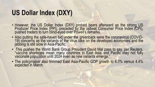 US Dollar Index (DXY)
• However, the US Dollar Index (DXY) probed bears afterward as the strong US
Producer Price Index (PPI), preceded by the upbeat Consumer Price Index (CPI),
pushed traders to turn blind-eyed over Powell’s remarks.
• Also putting the safe-haven bid under the greenback were the coronavirus (COVID-
19) concerns as the variants of the virus take on the developed economies and the
jabbing is still slow in Asia-Pacific.
• This pushes the World Bank Group President David Mal pass to say, per Reuters,
“vaccine shortages mean many countries in East Asia and Pacific may not fully
vaccinate population until 2024 even as new variants emerge.”
• The policymaker also trimmed East Asia-Pacific GDP growth to 4.0% versus 4.4%
expected in March.
 