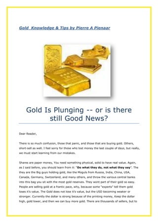 Gold Knowledge & Tips by Pierre A Pienaar
Gold Is Plunging -- or is there
still Good News?
Dear Reader,
There is so much confusion, those that panic, and those that are buying gold. Others,
short-sell as well. I feel sorry for those who lost money the last couple of days, but really,
we must start learning from our mistakes.
Shares are paper money, You need something physical, solid to have real value. Again,
as I said before, you should learn from it: “Do what they do, not what they say”. The
they are the Big guys holding gold, like the Moguls from Russia, India, China, USA,
Canada, Germany, Switzerland, and many others, and throw the various central banks
into this bag you sit with the most gold reserves. They wont part of their gold so easy.
People are selling gold at a frantic pace, why, because some “experts” tell them gold
loses it’s value. The Gold does not lose it’s value, but the USD becoming weaker or
stronger. Currently the dollar is strong because of the printing money, Keep the dollar
high, gold lower, and then we can buy more gold. There are thousands of sellers, but to
 