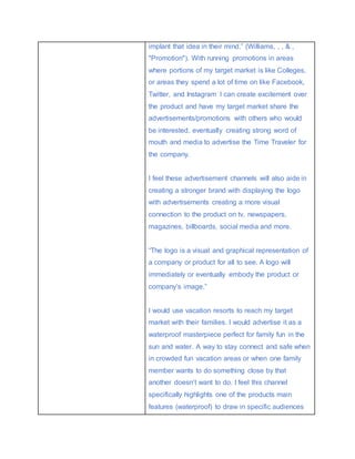 implant that idea in their mind.” (Williams, , , & ,
"Promotion"). With running promotions in areas
where portions of my target market is like Colleges,
or areas they spend a lot of time on like Facebook,
Twitter, and Instagram I can create excitement over
the product and have my target market share the
advertisements/promotions with others who would
be interested, eventually creating strong word of
mouth and media to advertise the Time Traveler for
the company.
I feel these advertisement channels will also aide in
creating a stronger brand with displaying the logo
with advertisements creating a more visual
connection to the product on tv, newspapers,
magazines, billboards, social media and more.
“The logo is a visual and graphical representation of
a company or product for all to see. A logo will
immediately or eventually embody the product or
company’s image.”
I would use vacation resorts to reach my target
market with their families. I would advertise it as a
waterproof masterpiece perfect for family fun in the
sun and water. A way to stay connect and safe when
in crowded fun vacation areas or when one family
member wants to do something close by that
another doesn’t want to do. I feel this channel
specifically highlights one of the products main
features (waterproof) to draw in specific audiences
 