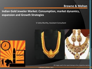 Browne & Mohan
Indian Gold Jeweler Market: Consumption, market dynamics,
expansion and Growth Strategies

                         V Usha Murthy, Assistant Consultant




                                                     All images used in the report belong to their respective owners.
                            © Browne & Mohan, 2013
 