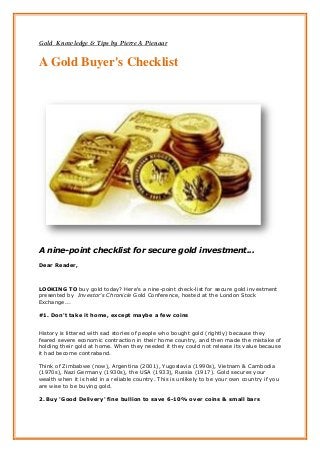 Gold Knowledge & Tips by Pierre A Pienaar


A Gold Buyer's Checklist




A nine-point checklist for secure gold investment...
Dear Reader,



LOOKING TO buy gold today? Here's a nine-point check-list for secure gold investment
presented by Investor's Chronicle Gold Conference, hosted at the London Stock
Exchange...

#1. Don't take it home, except maybe a few coins


History is littered with sad stories of people who bought gold (rightly) because they
feared severe economic contraction in their home country, and then made the mistake of
holding their gold at home. When they needed it they could not release its value because
it had become contraband.

Think of Zimbabwe (now), Argentina (2001), Yugoslavia (1990s), Vietnam & Cambodia
(1970s), Nazi Germany (1930s), the USA (1933), Russia (1917). Gold secures your
wealth when it is held in a reliable country. This is unlikely to be your own country if you
are wise to be buying gold.

2. Buy 'Good Delivery' fine bullion to save 6-10% over coins & small bars
 