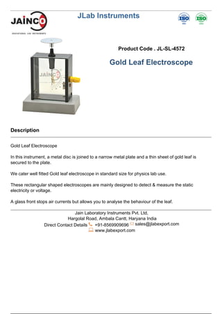 JLab Instruments
Product Code . JL-SL-4572
Gold Leaf Electroscope
Description
Gold Leaf Electroscope
In this instrument, a metal disc is joined to a narrow metal plate and a thin sheet of gold leaf is
secured to the plate.
We cater well fitted Gold leaf electroscope in standard size for physics lab use.
These rectangular shaped electroscopes are mainly designed to detect & measure the static
electricity or voltage.
A glass front stops air currents but allows you to analyse the behaviour of the leaf.
Jain Laboratory Instruments Pvt. Ltd,
Hargolal Road, Ambala Cantt, Haryana India
Direct Contact Details +91-8569909696 sales@jlabexport.com
www.jlabexport.com
Powered by TCPDF (www.tcpdf.org)
 