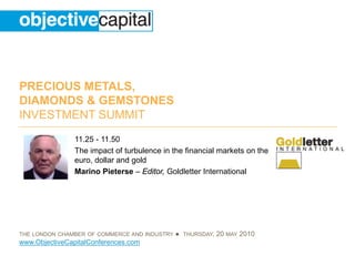 PRECIOUS METALS,
DIAMONDS & GEMSTONES
INVESTMENT SUMMIT
                11.25 - 11.50
                The impact of turbulence in the financial markets on the
                euro, dollar and gold
                Marino Pieterse – Editor, Goldletter International




THE LONDON CHAMBER OF COMMERCE AND INDUSTRY   ● THURSDAY, 20 MAY 2010
www.ObjectiveCapitalConferences.com
 