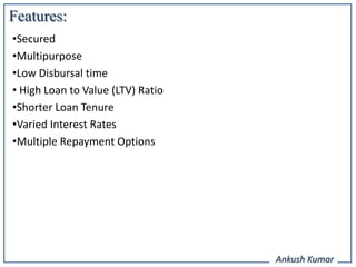 Features:
•Secured
•Multipurpose
•Low Disbursal time
• High Loan to Value (LTV) Ratio
•Shorter Loan Tenure
•Varied Interest Rates
•Multiple Repayment Options




                                   Ankush Kumar
 