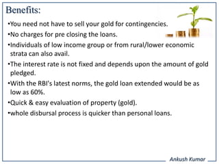 Benefits:
•You need not have to sell your gold for contingencies.
•No charges for pre closing the loans.
•Individuals of low income group or from rural/lower economic
 strata can also avail.
•The interest rate is not fixed and depends upon the amount of gold
 pledged.
•With the RBI's latest norms, the gold loan extended would be as
 low as 60%.
•Quick & easy evaluation of property (gold).
•whole disbursal process is quicker than personal loans.




                                                      Ankush Kumar
 